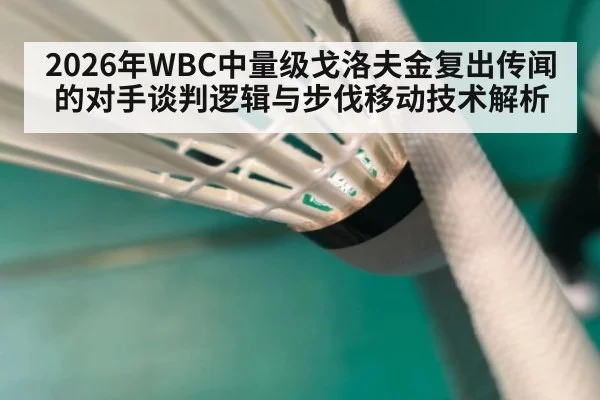 2026年WBC中量级戈洛夫金复出传闻的对手谈判逻辑与步伐移动技术解析 - 9game app